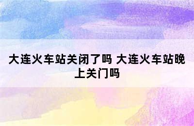 大连火车站关闭了吗 大连火车站晚上关门吗